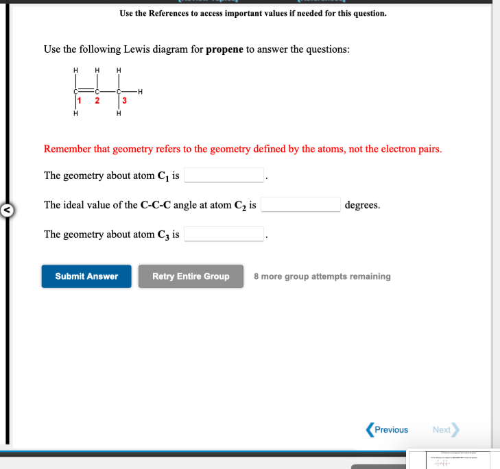 Use the References to access important values if needed for this question.
Use the following Lewis diagram for propene to answer the questions:
H H H
2
H.
Remember that geometry refers to the geometry defined by the atoms, not the electron pairs.
The geometry about atom C¡ is
The ideal value of the C-C-C angle at atom C, is
| degrees.
The geometry about atom C3 is
Submit Answer
Retry Entire Group
8 more group attempts remaining
Previous
Next
