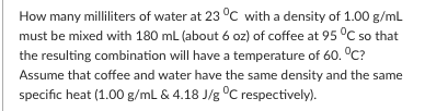 How many milliliters of water at 23 °C with a density of 1.00 g/ml
must be mixed with 180 mL (about 6 oz) of coffee at 95 °C so that
the resulting combination will have a temperature of 60. °C?
Assume that coffee and water have the same density and the same
specific heat (1.00 g/mL & 4.18 J/g °C respectively).
