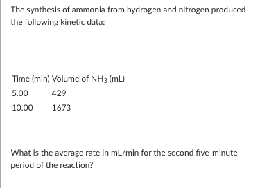 The synthesis of ammonia from hydrogen and nitrogen produced
the following kinetic data:
Time (min) Volume of NH3 (mL)
5.00
429
10.00
1673
What is the average rate in mL/min for the second five-minute
period of the reaction?
