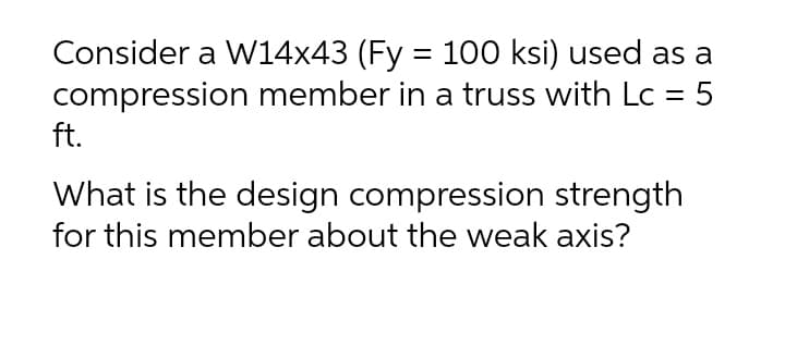 Consider a W14x43 (Fy = 100 ksi) used as a
compression member in a truss with Lc = 5
ft.
What is the design compression strength
for this member about the weak axis?
