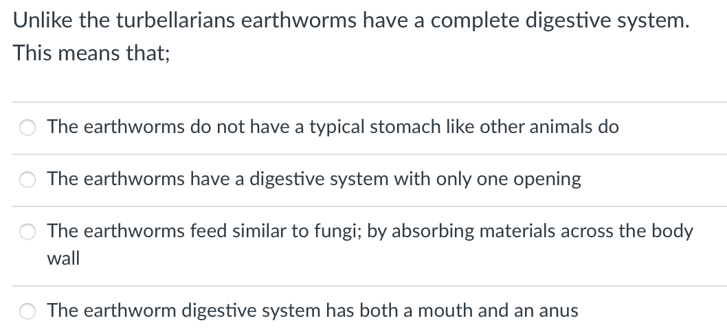 Unlike the turbellarians earthworms have a complete digestive system.
This means that;
The earthworms do not have a typical stomach like other animals do
The earthworms have a digestive system with only one opening
The earthworms feed similar to fungi; by absorbing materials across the body
wall
The earthworm digestive system has both a mouth and an anus
