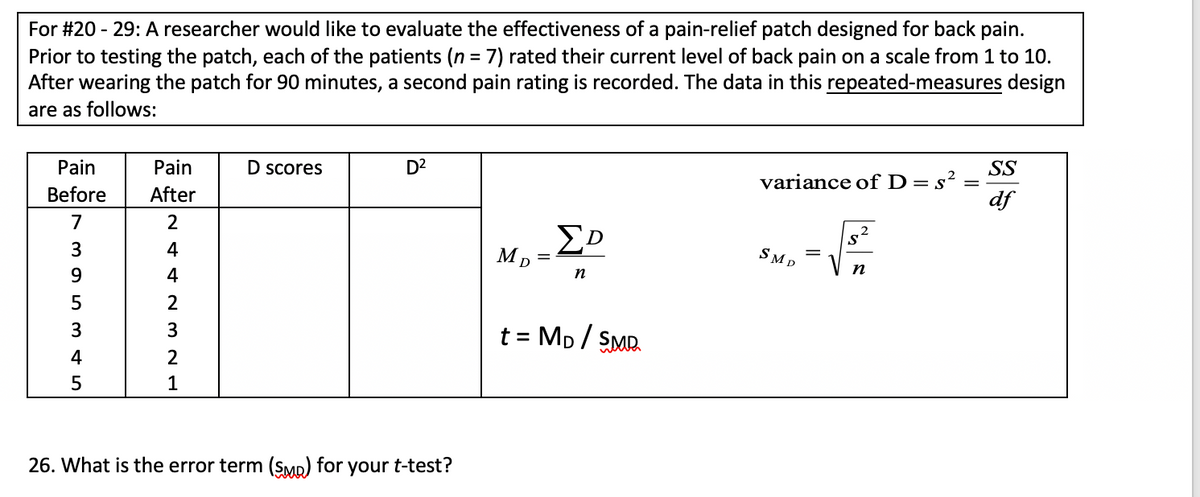 For #20 - 29: A researcher would like to evaluate the effectiveness of a pain-relief patch designed for back pain.
Prior to testing the patch, each of the patients (n = 7) rated their current level of back pain on a scale from 1 to 10.
After wearing the patch for 90 minutes, a second pain rating is recorded. The data in this repeated-measures design
%3D
are as follows:
Pain
Pain
D scores
D2
SS
variance of D=s²
df
Before
After
7
3
4
SMD
n
9
4
n
2
3
t = Mp / SMR.
4
1
26. What is the error term (SMp) for your t-test?
