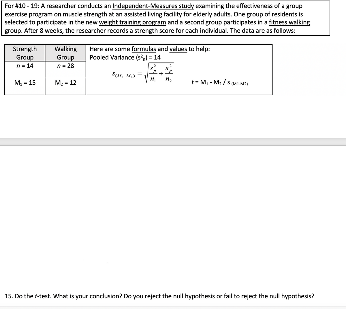 For #10 - 19: A researcher conducts an Independent-Measures study examining the effectiveness of a group
exercise program on muscle strength at an assisted living facility for elderly adults. One group of residents is
selected to participate in the new weight training program and a second group participates in a fitness walking
group. After 8 weeks, the researcher records a strength score for each individual. The data are as follows:
Strength
Group
n = 14
Walking
Group
n = 28
Here are some formulas and values to help:
Pooled Variance (s?,) = 14
2
S(M,-M2)
M1 = 15
M2 = 12
n,
n2
t = M1 - M2 / s (M1-M2)
%3D
15. Do the t-test. What is your conclusion? Do you reject the null hypothesis or fail to reject the null hypothesis?
