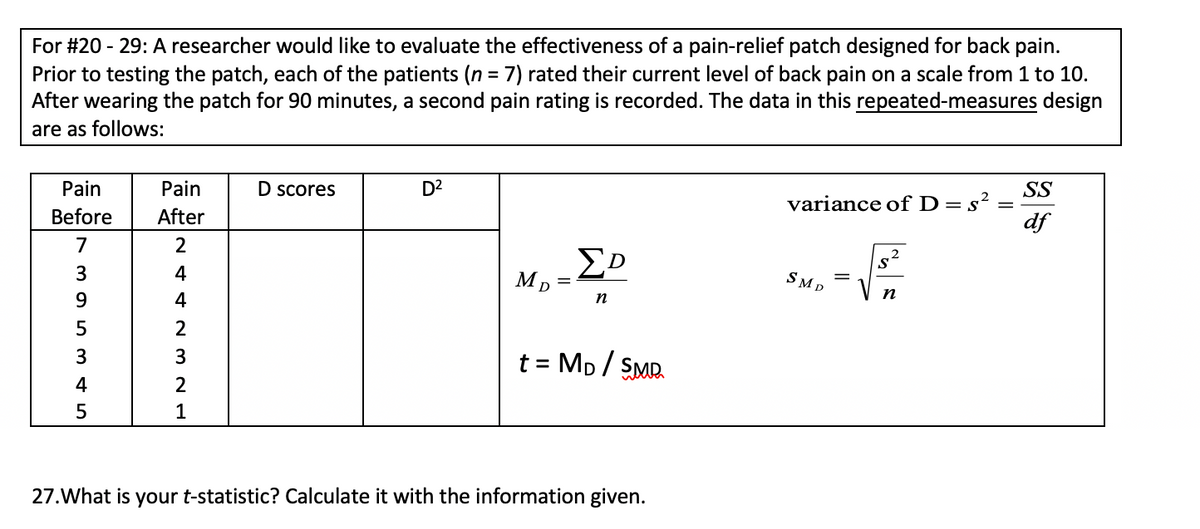 For #20 - 29: A researcher would like to evaluate the effectiveness of a pain-relief patch designed for back pain.
Prior to testing the patch, each of the patients (n = 7) rated their current level of back pain on a scale from 1 to 10.
After wearing the patch for 90 minutes, a second pain rating is recorded. The data in this repeated-measures design
%3D
are as follows:
Pain
Pain
D scores
D2
SS
variance ofD=s²
df
Before
After
7
4
SMD
п
9
4
n
5
2
t = Mp / SMR.
3
3
%3D
4
2
1
27.What is your t-statistic? Calculate it with the information given.
