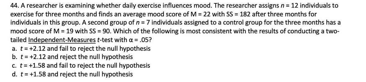 44. A researcher is examining whether daily exercise influences mood. The researcher assigns n = 12 individuals to
exercise for three months and finds an average mood score of M = 22 with SS = 182 after three months for
individuals in this group. A second group of n = 7 individuals assigned to a control group for the three months has a
mood score of M = 19 with SS = 90. Which of the following is most consistent with the results of conducting a two-
tailed Independent-Measures t-test with a = .05?
a. t= +2.12 and fail to reject the null hypothesis
b. t= +2.12 and reject the null hypothesis
c. t= +1.58 and fail to reject the null hypothesis
d. t= +1.58 and reject the null hypothesis
