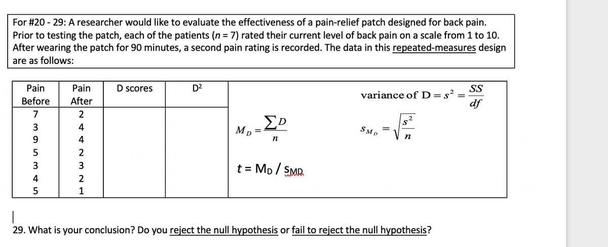 For #20 - 29: A researcher would like to evaluate the effectiveness of a pain-relief patch designed for back pain.
Prior to testing the patch, each of the patients (n = 7) rated their current level of back pain on a scale from 1 to 10.
After wearing the patch for 90 minutes, a second pain rating is recorded. The data in this repeated-measures design
are as follows:
%3D
Pain
Pain
D scores
D2
SS
variance ofD=s²
df
Before
After
7
4
SMD
n
9
4
n
5
t = Mp/ SMR.
3
%3D
4
1
|
29. What is your conclusion? Do you reject the null hypothesis or fail to reject the null hypothesis?
