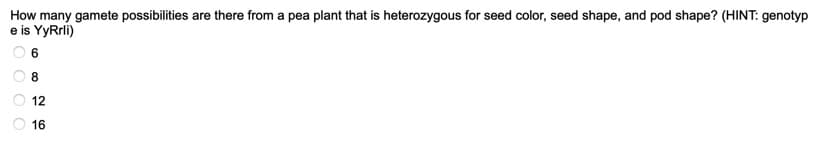 How many gamete possibilities are there from a pea plant that is heterozygous for seed color, seed shape, and pod shape? (HINT: genotyp
e is YyRrli)
8
12
16
O O O
