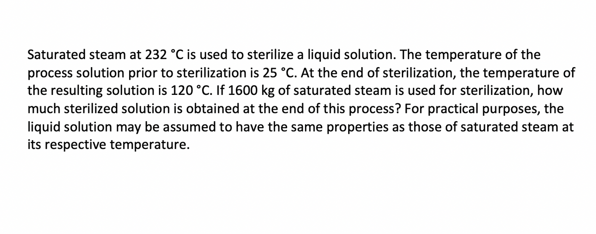 Saturated steam at 232 °C is used to sterilize a liquid solution. The temperature of the
process solution prior to sterilization is 25 °C. At the end of sterilization, the temperature of
the resulting solution is 120 °C. If 1600 kg of saturated steam is used for sterilization, how
much sterilized solution is obtained at the end of this process? For practical purposes, the
liquid solution may be assumed to have the same properties as those of saturated steam at
its respective temperature.
