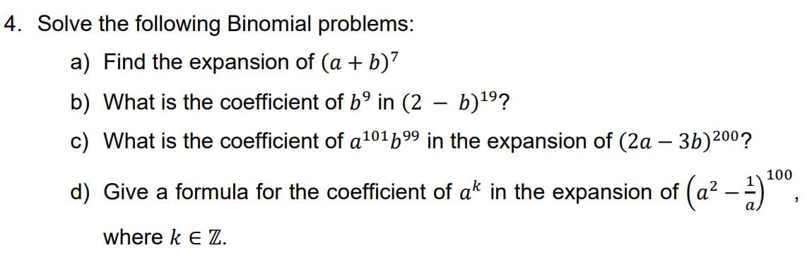 4. Solve the following Binomial problems:
a) Find the expansion of (a + b)²
b) What is the coefficient of b⁹ in (2 − b)¹⁹?
c) What is the coefficient of a¹0169⁹ in the expansion of (2a − 3b)200?
-
d) Give a formula for the coefficient of ak in the expansion of (a²
where k E Z.
-
100