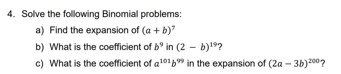 4. Solve the following Binomial problems:
a) Find the expansion of (a + b)²
b) What is the coefficient of b⁹ in (2 − b)¹⁹?
101
c) What is the coefficient of a¹0¹6⁹⁹ in the expansion of (2a − 3b)2⁰⁰?
-