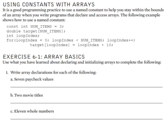 USING CONSTANTS WITH ARRAYS
It is a good programming practice to use a named constant to help you stay within the bounds
of an array when you write programs that declare and access arrays. The following example
shows how to use a named constant:
const int NUM_ITEMS = 3;
double target [NUM_ITEMS];
int loopIndex;
for (loopIndex = 0; loopIndex < NUM_ITEMS; loopIndex++)
target [loopIndex] = loopIndex + 10;
EXERCISE 6-1: ARRAY BASICS
Use what you have learned about declaring and initializing arrays to complete the following:
1. Write array declarations for each of the following:
a. Seven paycheck values
b. Two movie titles
c. Eleven whole numbers