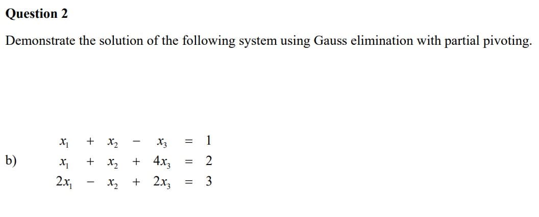 Question 2
Demonstrate the solution of the following system using Gauss elimination with partial pivoting.
1
X1
b)
2
X₁
2.x,
3
+
I
+ x₂ + 4x3
+ 2x3
|| || ||
=
=