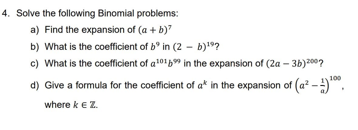 4. Solve the following Binomial problems:
a) Find the expansion of (a + b)²
b) What is the coefficient of b⁹ in (2 - b)¹⁹?
c) What is the coefficient of a¹016⁹⁹ in the expansion of (2a - 3b)200?
100
d) Give a formula for the coefficient of a* in the expansion of (a² – 1) ¹⁰⁰,
where k E Z.