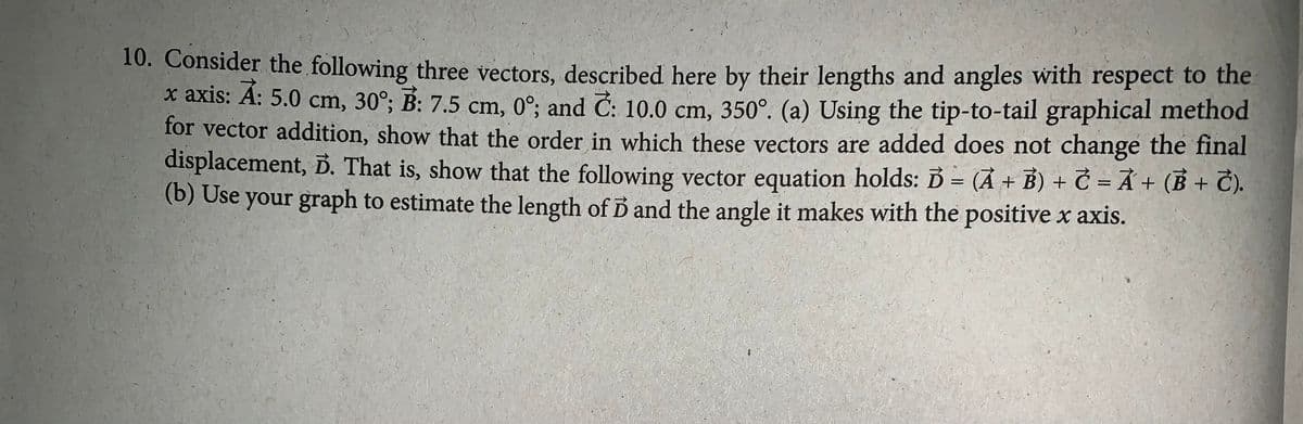 10. Consider the following three vectors, described here by their lengths and angles with respect to the
x axis: A: 5.0 cm, 30°; B: 7.5 cm, 0°; and C: 10.0 cm, 350°. (a) Using the tip-to-tail graphical method
for vector addition, show that the order in which these vectors are added does not change the final
displacement, D. That is, show that the following vector equation holds: B= (Ả + B) + C = Å + (B + T).
(b) Use your graph to estimate the length of D and the angle it makes with the positive x axis.
%3D
%3D
