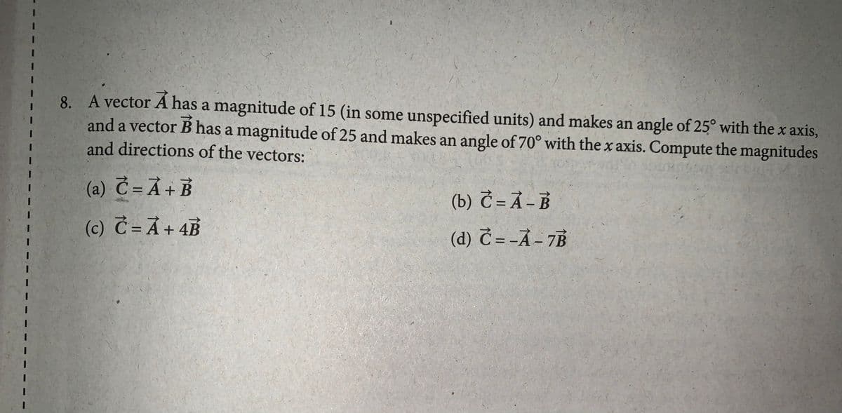 8. A vector A has a magnitude of 15 (in some unspecified units) and makes an angle of 25° with the x axis,
and a vector B has a magnitude of 25 and makes an angle of 70° with the x axis. Compute the magnitudes
and directions of the vectors:
(a) Č= Ả+ B
(b) Č = Å – B
(c) Č =Ã+ 4B
(d) Č = -Ả - 7B

