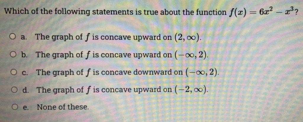Which of the following statements is true about the function f(x) = 6x2- x?
O a. The graph of f is concave upward on (2, 00).
O b. The graph of f is concave upward on (o, 2).
O c. The graph of f is concave downward on (-0o, 2).
O d. The graph of f is concave upward on (-2, 0).
O e.
None of these.

