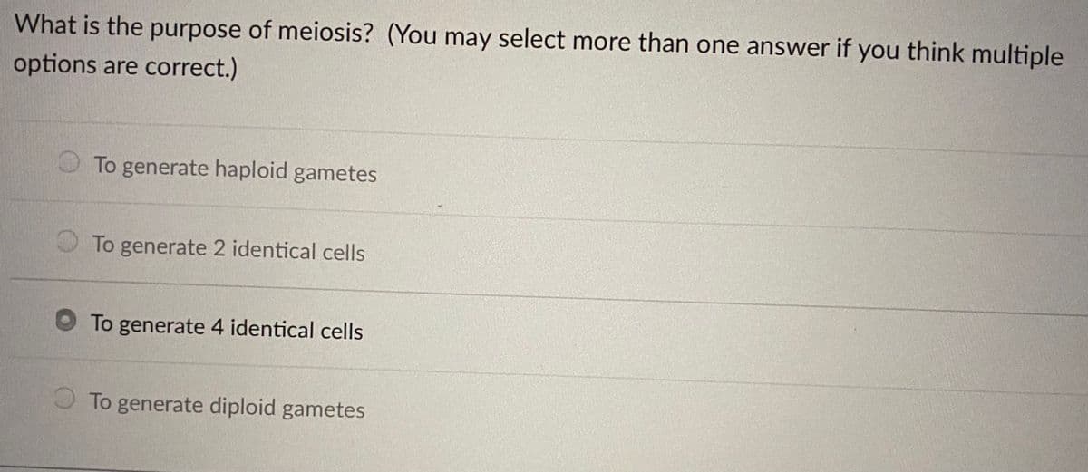 What is the purpose of meiosis? (You may select more than one answer if you think multiple
options are correct.)
O To generate haploid gametes
O To generate 2 identical cells
To generate 4 identical cells
O To generate diploid gametes
