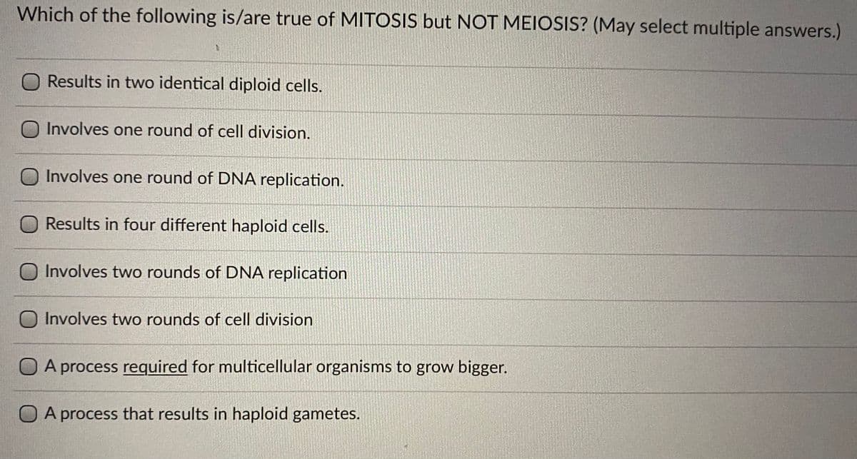 Which of the following is/are true of MITOSIS but NOT MEIOSIS? (May select multiple answers.)
O Results in two identical diploid cells.
Involves one round of cell division.
Involves one round of DNA replication.
O Results in four different haploid cells.
O Involves two rounds of DNA replication
O Involves two rounds of cell division
A process required for multicellular organisms to grow bigger.
O A process that results in haploid gametes.
