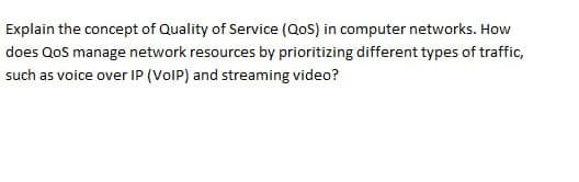 Explain the concept of Quality of Service (QoS) in computer networks. How
does QoS manage network resources by prioritizing different types of traffic,
such as voice over IP (VoIP) and streaming video?