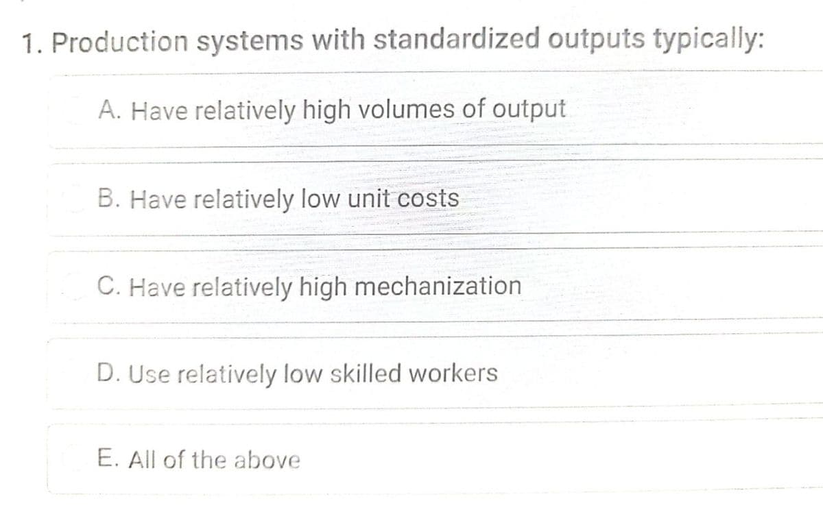 1. Production systems with standardized outputs typically:
A. Have relatively high volumes of output
B. Have relatively low unit costs
C. Have relatively high mechanization
D. Use relatively low skilled workers
E. All of the above