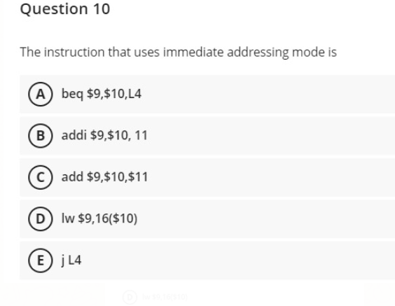 Question 10
The instruction that uses immediate addressing mode is
A beq $9,$10,L4
B
addi $9,$10, 11
c) add $9,$10,$11
D) Iw $9,16($10)
E j L4
