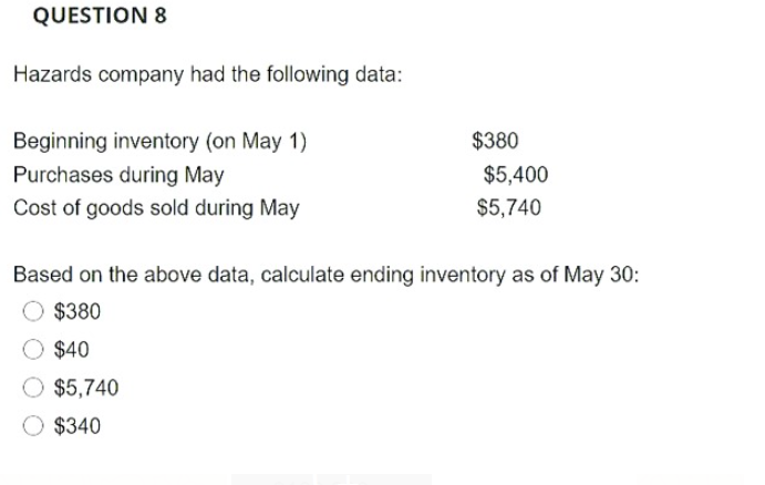QUESTION &
Hazards company had the following data:
Beginning inventory (on May 1)
$380
Purchases during May
$5,400
Cost of goods sold during May
$5,740
Based on the above data, calculate ending inventory as of May 30:
$380
$40
$5,740
$340
