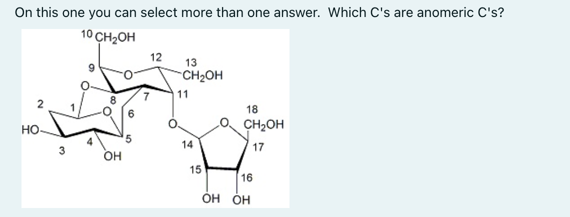 On this one you can select more than one answer. Which C's are anomeric C's?
10 CH2OH
12
13
CH2OH
7
11
1
18
6
Но
O CH2OH
4
14
17
3
OH
15
16
OH OH
