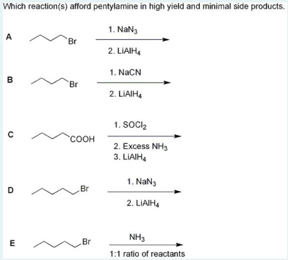 Which reaction(s) afford pentylamine in high yield and minimal side products.
1. NaN3
A
Br
2. LIAIH4
1. NaCN
в
Br
2. LIAIH4
1. SOCIl2
соон
2. Excess NH3
3. LIAIH4
1. NaN3
D
Br
2. LIAIH4
NH3
E
Br
1:1 ratio of reactants
