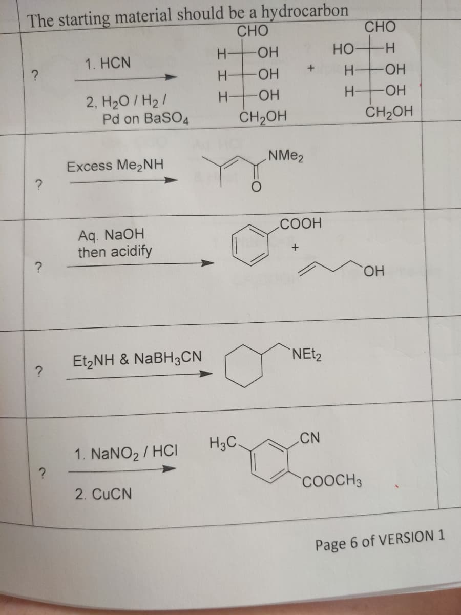 The starting material should be a hydrocarbon
CHO
H
HO-
1. HCN
+
H
H-
H-
2, H₂O/H₂/
Pd on BaSO4
?
?
Excess Me₂NH
Aq. NaOH
then acidify
Et,NH & NaBH3CN
1. NaNO₂ / HCI
2. CuCN
-OH
-OH
-OH
CH₂OH
H3C.
NMe₂
CHO
-H
-OH
-OH
CH2OH
COOH
+
NEt2
CN
COOCH3
Page 6 of VERSION 1
OH