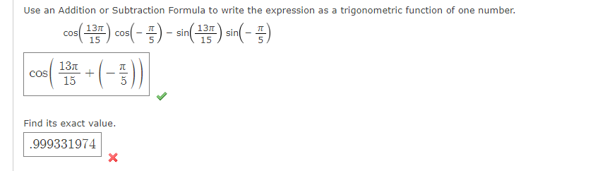 Use an Addition or Subtraction Formula to write the expression as a trigonometric function of one number.
con() coo( - =) - sin() sin(- =)
13л
15
15
13n
+
15
COS
Find its exact value.
.999331974
