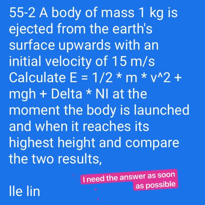 55-2 A body of mass 1 kg is
ejected from the earth's
surface upwards with an
initial velocity of 15 m/s
Calculate E = 1/2 * m * v^2 +
mgh + Delta * NI at the
moment the body is launched
and when it reaches its
%3D
highest height and compare
the two results,
I need the answer as soon
as possible
lle lin
