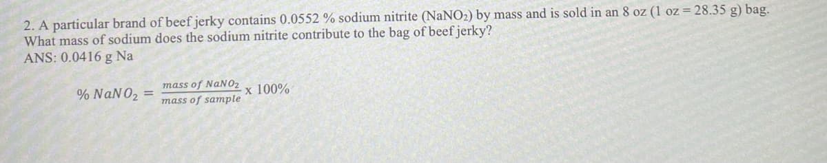 2. A particular brand of beef jerky contains 0.0552 % sodium nitrite (NaNO2) by mass and is sold in an 8 oz (1 oz= 28.35 g) bag.
What mass of sodium does the sodium nitrite contribute to the bag of beef jerky?
ANS: 0.0416 g Na
mass of NaN02
% NaNO2 =
x 100%
mass of sample
