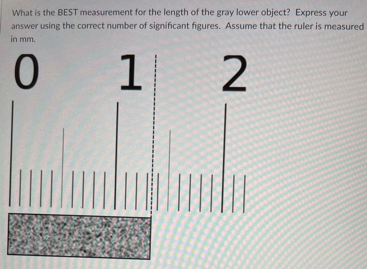 What is the BEST measurement for the length of the gray lower object? Express your
answer using the correct number of significant figures. Assume that the ruler is measured
in mm.
1.
2

