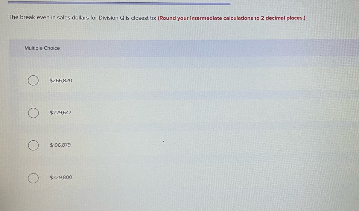The break-even in sales dollars for Division Q is closest to: (Round your intermediate calculations to 2 decimal places.)
Multiple Choice
$266,820
$229,647
$196,879
$329,800
