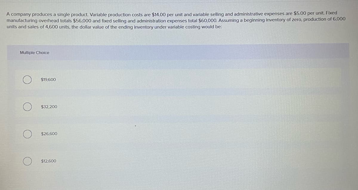 A company produces a single product. Variable production costs are $14.00 per unit and variable selling and administrative expenses are $5.00 per unit. Fixed
manufacturing overhead totals $56,000 and fixed selling and administration expenses total $60,000. Assuming a beginning inventory of zero, production of 6,000
units and sales of 4,600 units, the dollar value of the ending inventory under variable costing would be:
Multiple Choice
$19.600
$32,200
$26,600
$12,600
