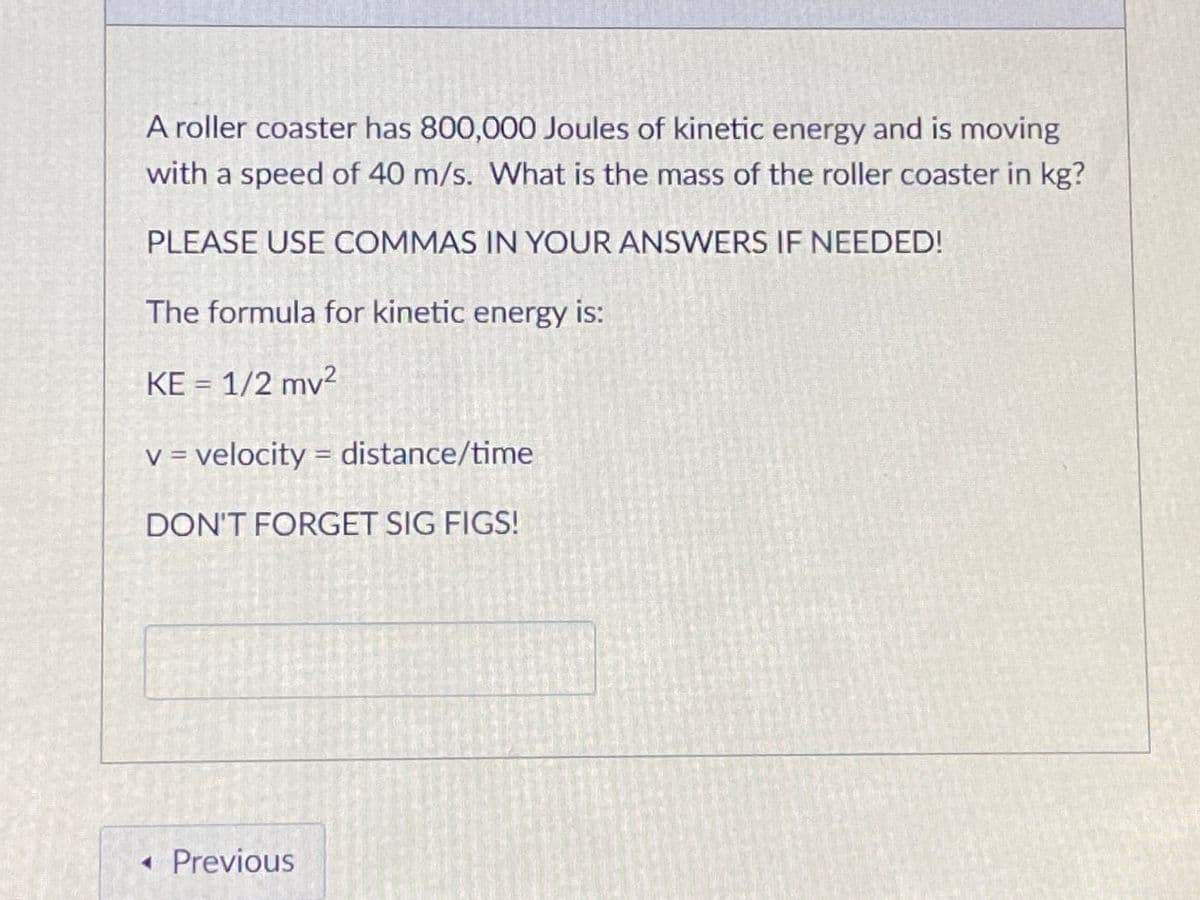 A roller coaster has 800,000 Joules of kinetic energy and is moving
with a speed of 40 m/s. What is the mass of the roller coaster in kg?
PLEASE USE COMMAS IN YOUR ANSWERS IF NEEDED!
The formula for kinetic energy is:
KE = 1/2 mv²
V = velocity = distance/time
DON'T FORGET SIG FIGS!
•Previous
