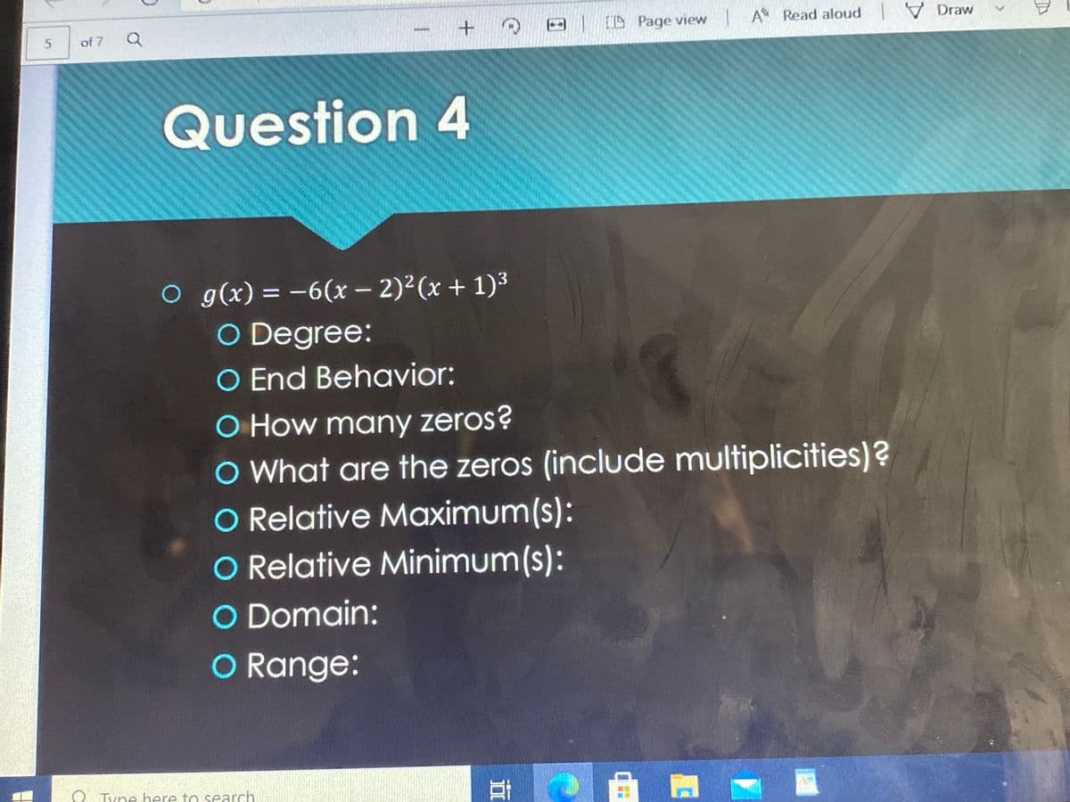 -ID Page view A Read aloud
V Draw
of 7
Question 4
O g(x) = -6(x – 2)2(x + 1)3
O Degree:
O End Behavior:
%3D
O How many zeros?
O What are the zeros (include multiplicities)?
O Relative Maximum(s):
O Relative Minimum(s):
O Domain:
CO Range:
O Tyne here to search
5.
