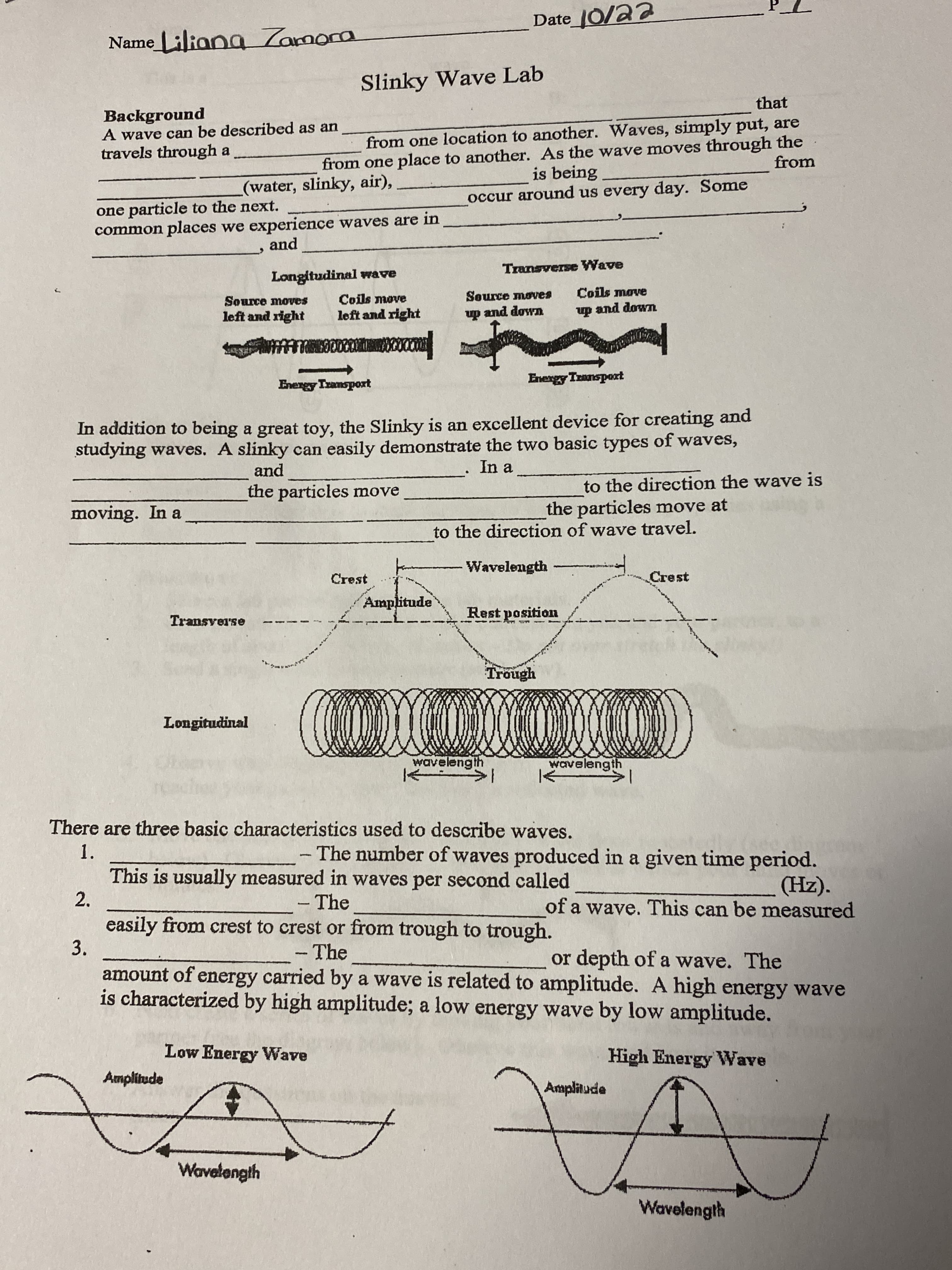 te
Slinky Wave Lab
that
Background
A wave can be described as an
travels through a
from one location to another. Waves, simply put, are
from one place to another. As the wave moves through the
is being
from
(water, slinky, air),
occur around us every day. Some
one particle to the next.
common places we experience waves are in
and
Transverse Wave
Longitudinal wrave
Coils move
and down
Source moves
Coils move
Source moves
left and right
left and right
up and dowm
prodsu Araug
prodsu o
In addition to being a great toy, the Slinky is an excellent device for creating and
studying waves. A slinky can easily demonstrate the two basic types of waves,
and
In a
to the direction the wave is
the particles move at
the particles move
moving. In a
to the direction of wave travel.
Wavelength
Crest
Crest
Amplitude
Rest position
es.teASue.II
Trough
Longitudinal
wavelength
wavelength
There are three basic characteristics used to describe waves.
1.
The number of waves produced in a given time period.
This is usually measured in waves per second called
2.
(Hz).
of a wave. This can be measured
-The
easily from crest to crest or from trough to trough.
- The
3.
or depth of a wave. The
amount of energy carried by a wave is related to amplitude. A high energy wave
is characterized by high amplitude; a low energy wave by low amplitude.
Low Energy Wave
High Energy Wave
Amplitude
opruduy
Wavelength
Wavelength
