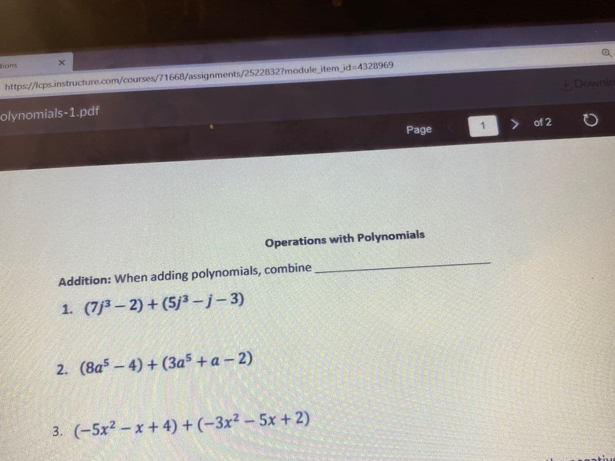 tions
https://lcps.instructure.com/courses/71668/assignments/2522832?module_item_id%3D4328969
olynomials-1.pdf
1 Downlo
Page
1
of 2
Operations with Polynomials
Addition: When adding polynomials, combine
1. (7j³ – 2) + (5/3-j-3)
2. (8a - 4) + (3a + a - 2)
3. (-5x2-x + 4) + (-3x2-5x + 2)
