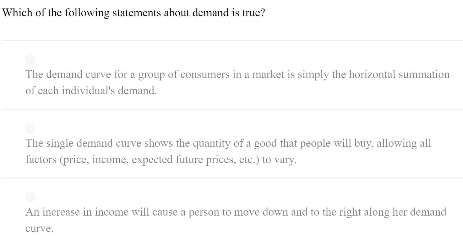 Which of the following statements about demand is true?
The demand curve for a group of consumers in a market is simply the horizontal summation
of each individual's demand.
The single demand curve shows the quantity of a good that people will buy, allowing all
factors (price, income, expected future prices, etc.) to vary.
An increase in income will cause a person to move down and to the right along her demand
curve.
