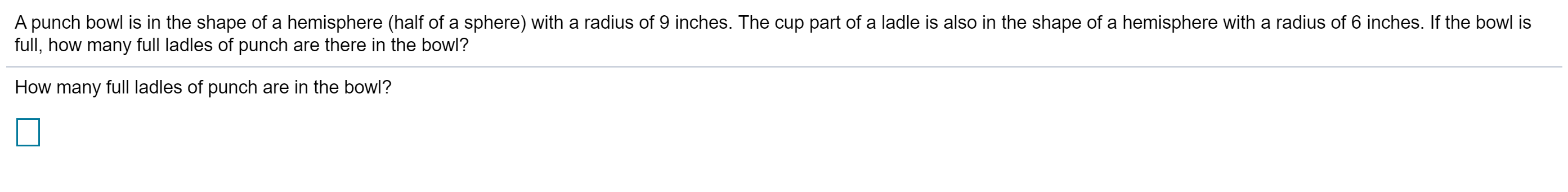 A punch bowl is in the shape of a hemisphere (half of a sphere) with a radius of 9 inches. The cup part of a ladle is also in the shape of a hemisphere with a radius of 6 inches. If the bowl is
full, how many full ladles of punch are there in the bowl?
How many full ladles of punch are in the bowl?
