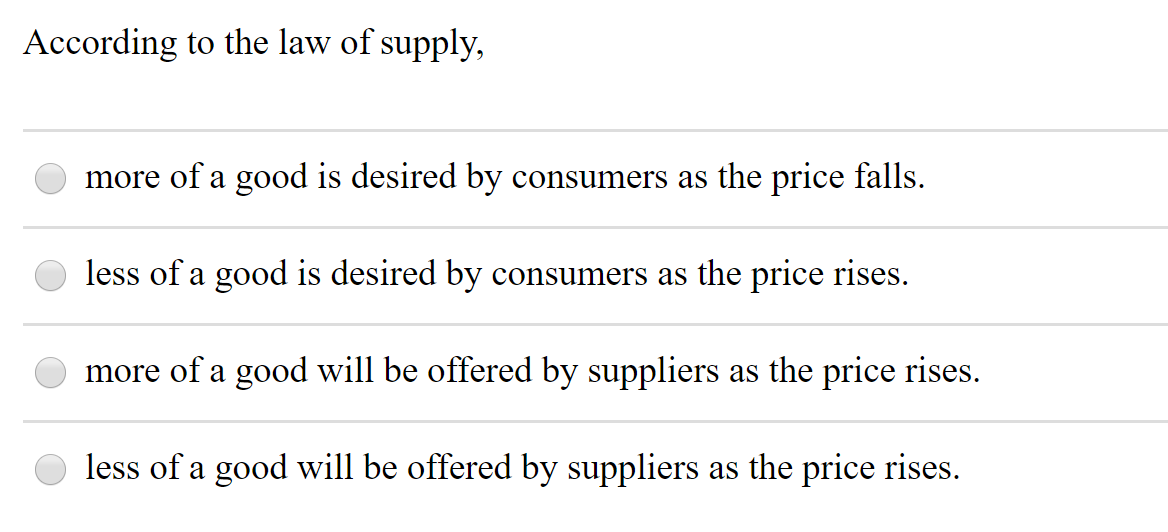 According to the law of supply,
more of a good is desired by consumers as the price falls.
less of a good is desired by consumers as the price rises.
more of a good will be offered by suppliers as the price rises.
less of a good will be offered by suppliers as the price rises.
