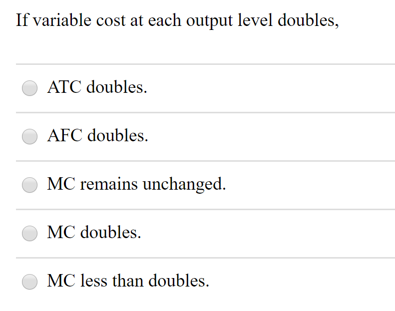If variable cost at each output level doubles,
ATC doubles.
AFC doubles.
MC remains unchanged.
MC doubles.
MC less than doubles.
