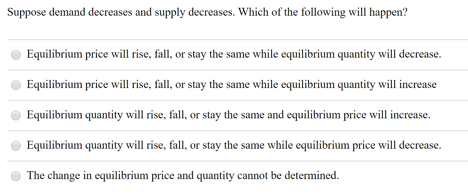 Suppose demand decreases and supply decreases. Which of the following will happen?
Equilibrium price will rise, fall, or stay the same while equilibrium quantity will decrease.
Equilibrium price will rise, fall, or stay the same while equilibrium quantity will increase
Equilibrium quantity will rise, fall, or stay the same and equilibrium price will increase.
Equilibrium quantity will rise, fall, or stay the same while equilibrium price will decrease.
The change in equilibrium price and quantity cannot be determined.
