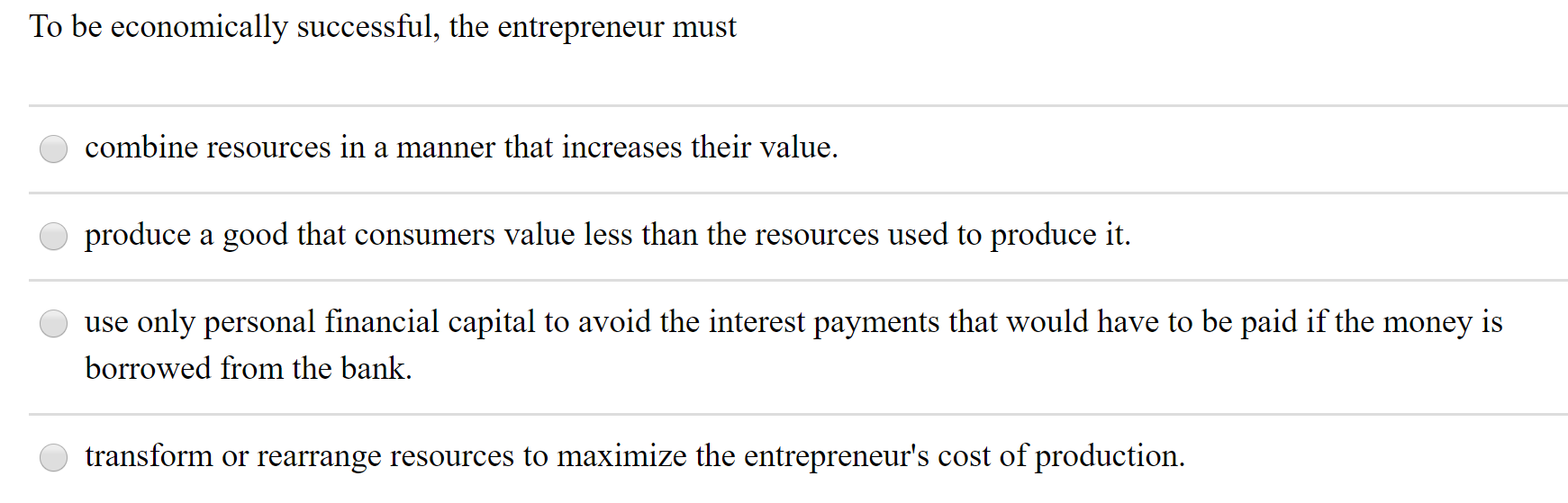 To be economically successful, the entrepreneur must
combine resources in a manner that increases their value.
produce a good that consumers value less than the resources used to produce it.
use only personal financial capital to avoid the interest payments that would have to be paid if the money is
borrowed from the bank.
transform or rearrange resources to maximize the entrepreneur's cost of production.
