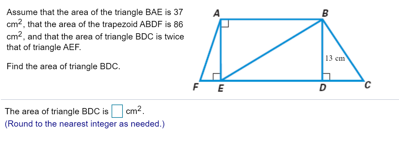 Assume that the area of the triangle BAE is 37
cm2, that the area of the trapezoid ABDF is 86
cm2, and that the area of triangle BDC is twice
that of triangle AEF
А
В
13 cm
Find the area of triangle BDC
с
F E
D
cm2
The area of triangle BDC is
(Round to the nearest integer as needed.)

