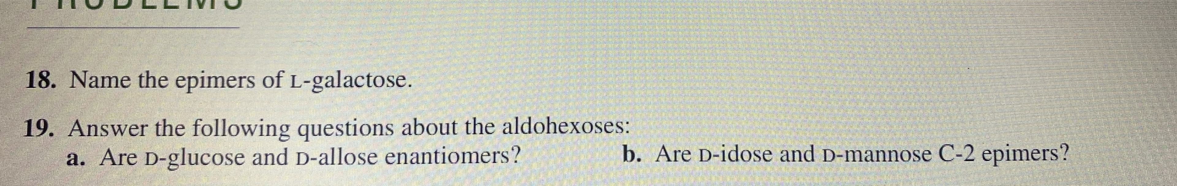 19. Answer the following questions about the aldohexoses:
a. Are D-glucose and D-allose enantiomers?
b. Are D-idose and D-mannose C-2 epimers?
