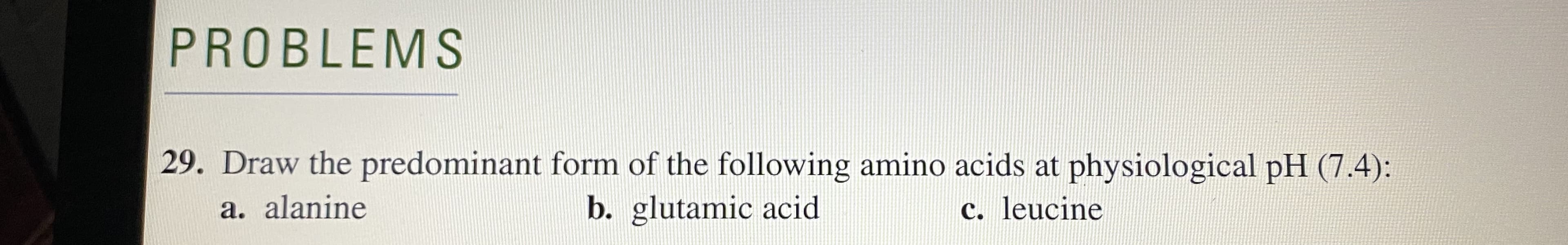 Draw the predominant form of the following amino acids at physiological pH (7.4):
a. alanine
b. glutamic acid
c. leucine
