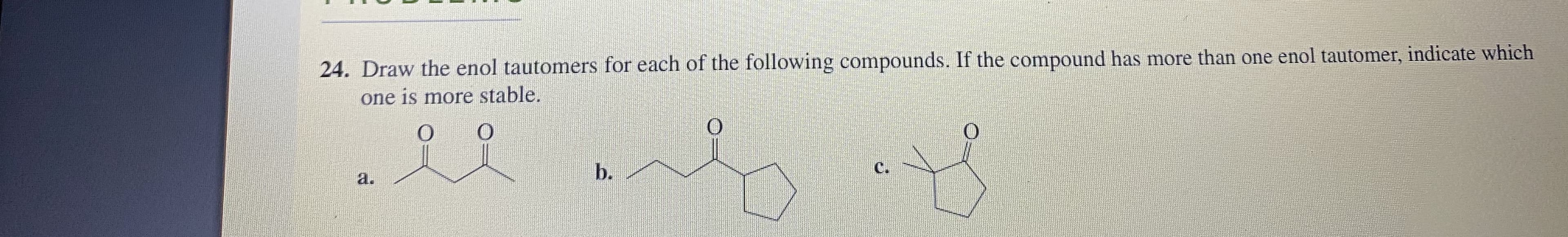24. Draw the enol tautomers for each of the following compounds. If the compound has more than one enol tautomer, indicate which
one is more stable.
b.
с.
a.
