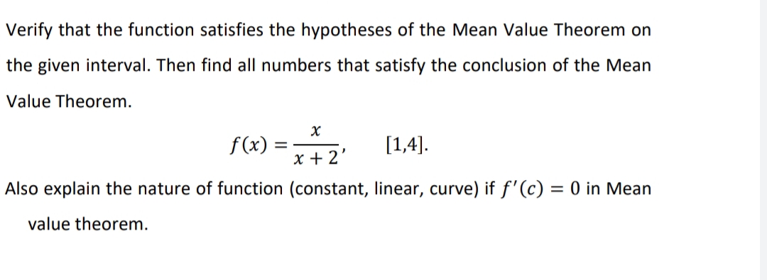 Verify that the function satisfies the hypotheses of the Mean Value Theorem on
the given interval. Then find all numbers that satisfy the conclusion of the Mean
Value Theorem.
f(x) = [1,4).
x + 2
Also explain the nature of function (constant, linear, curve) if f'(c) = 0 in Mean
value theorem.
